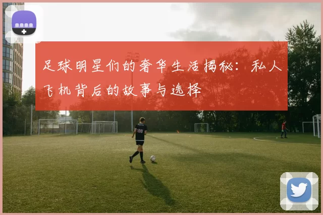 足球明星们的奢华生活揭秘：私人飞机背后的故事与选择