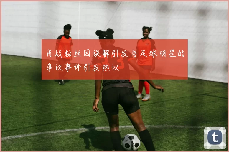 肖战粉丝因误解引发与足球明星的争议事件引发热议
