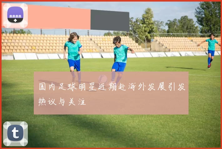 国内足球明星近期赴海外发展引发热议与关注