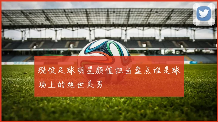 现役足球明星颜值担当盘点谁是球场上的绝世美男