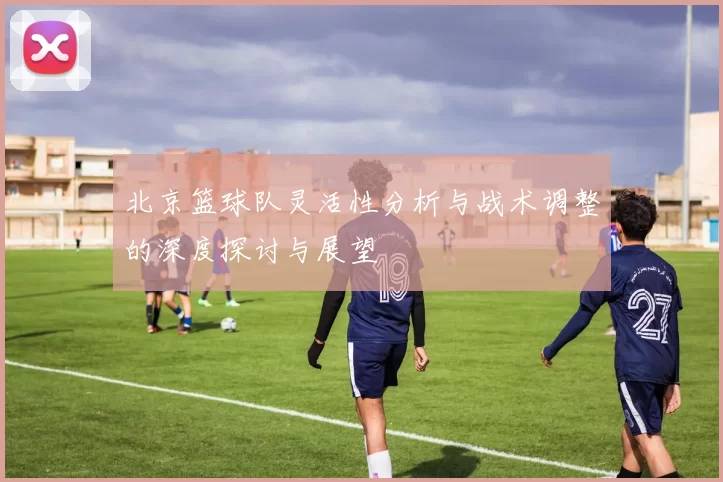 北京篮球队灵活性分析与战术调整的深度探讨与展望