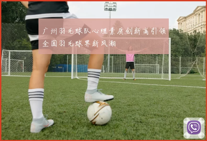 广州羽毛球队心理素质创新高引领全国羽毛球界新风潮