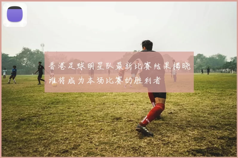 香港足球明星队最新比赛结果揭晓谁将成为本场比赛的胜利者