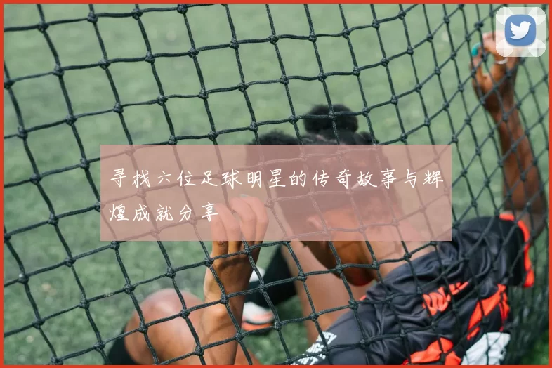 寻找六位足球明星的传奇故事与辉煌成就分享