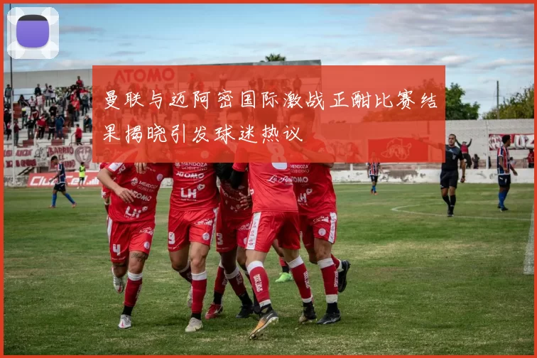曼联与迈阿密国际激战正酣比赛结果揭晓引发球迷热议