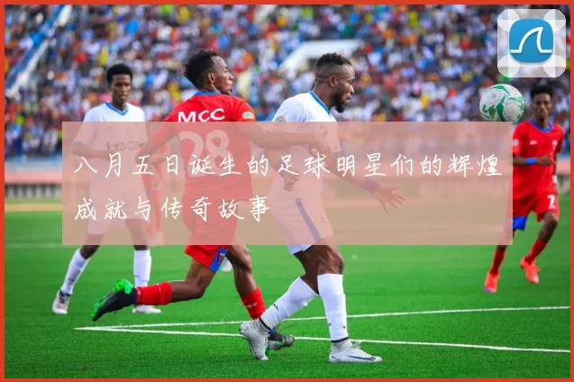 八月五日诞生的足球明星们的辉煌成就与传奇故事