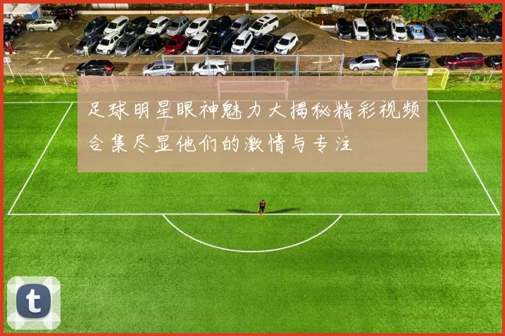 足球明星眼神魅力大揭秘精彩视频合集尽显他们的激情与专注