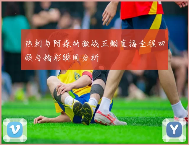 热刺与阿森纳激战正酣直播全程回顾与精彩瞬间分析