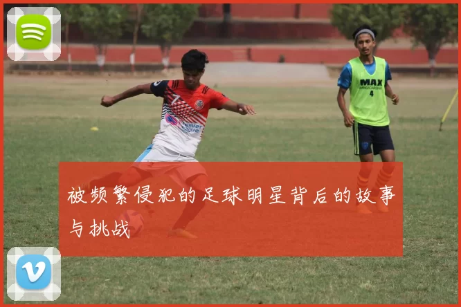 被频繁侵犯的足球明星背后的故事与挑战