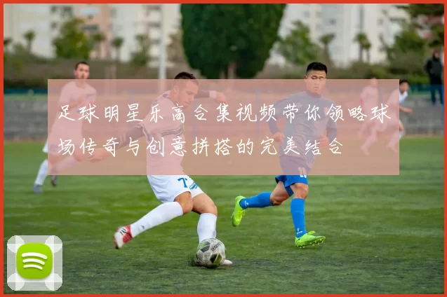 足球明星乐高合集视频带你领略球场传奇与创意拼搭的完美结合