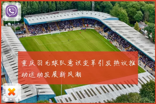 重庆羽毛球队意识变革引发热议推动运动发展新风潮