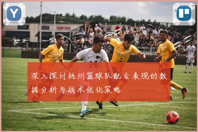 深入探讨杭州篮球队配合表现的数据分析与战术优化策略