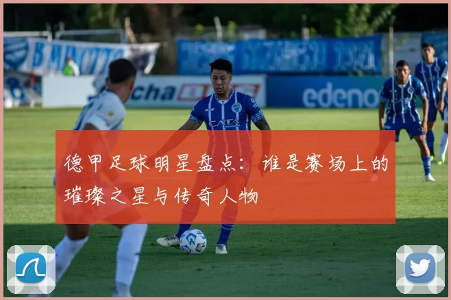 德甲足球明星盘点：谁是赛场上的璀璨之星与传奇人物
