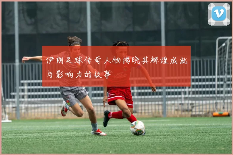 伊朗足球传奇人物揭晓其辉煌成就与影响力的故事