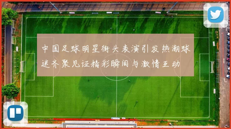 中国足球明星街头表演引发热潮球迷齐聚见证精彩瞬间与激情互动