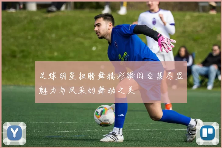 足球明星扭胯舞精彩瞬间合集尽显魅力与风采的舞动之美