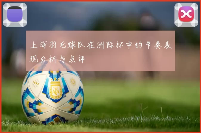 上海羽毛球队在洲际杯中的节奏表现分析与点评