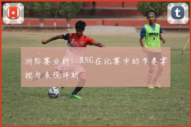 洲际赛分析：RNG在比赛中的节奏掌控与表现评析