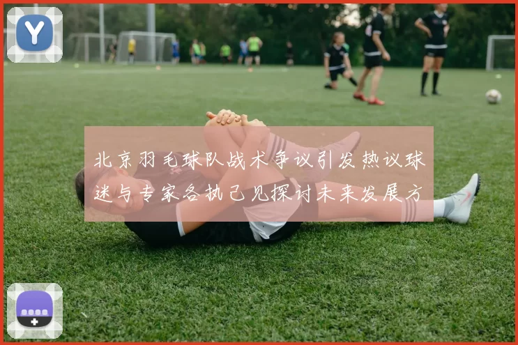 北京羽毛球队战术争议引发热议球迷与专家各执己见探讨未来发展方向