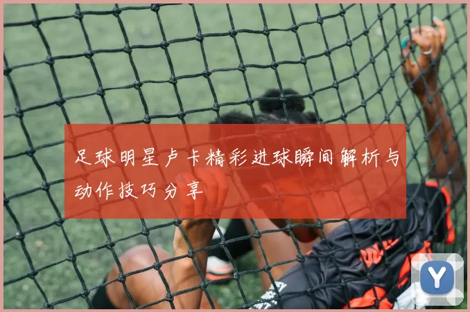 足球明星卢卡精彩进球瞬间解析与动作技巧分享