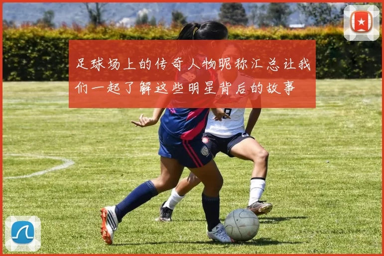 足球场上的传奇人物昵称汇总让我们一起了解这些明星背后的故事