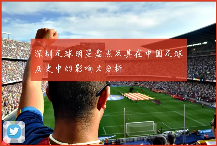 深圳足球明星盘点及其在中国足球历史中的影响力分析
