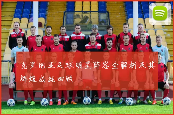 克罗地亚足球明星阵容全解析及其辉煌成就回顾