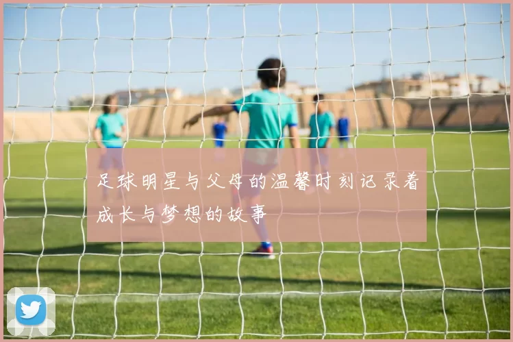 足球明星与父母的温馨时刻记录着成长与梦想的故事