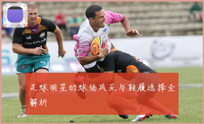 足球明星的球场风采与鞋履选择全解析