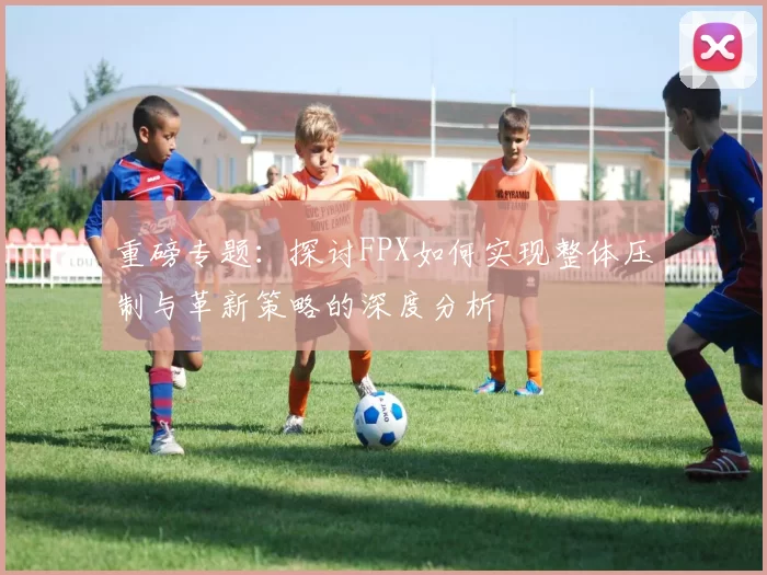 重磅专题：探讨FPX如何实现整体压制与革新策略的深度分析