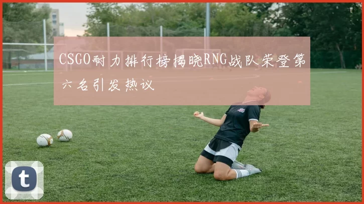 CSGO耐力排行榜揭晓RNG战队荣登第六名引发热议