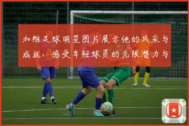 加维足球明星图片展示他的风采与成就，感受年轻球员的无限潜力与激情