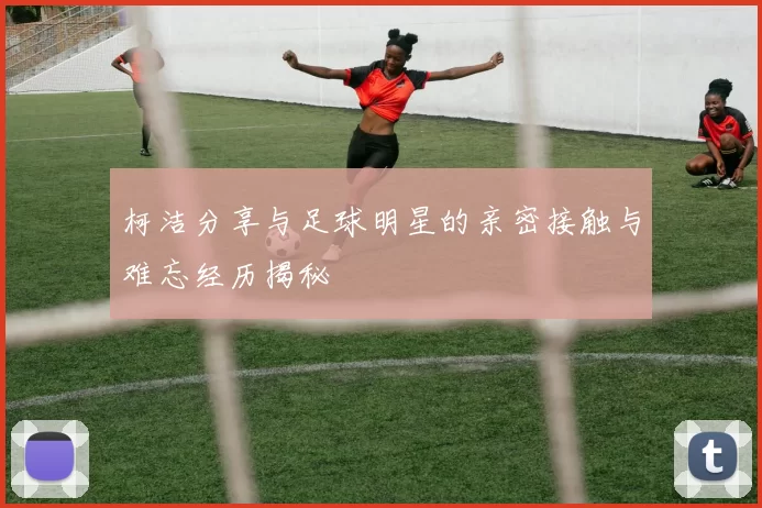 柯洁分享与足球明星的亲密接触与难忘经历揭秘
