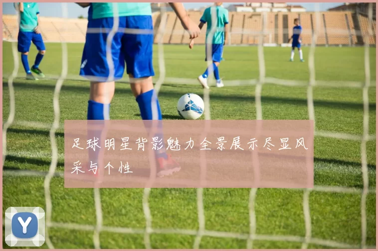足球明星背影魅力全景展示尽显风采与个性