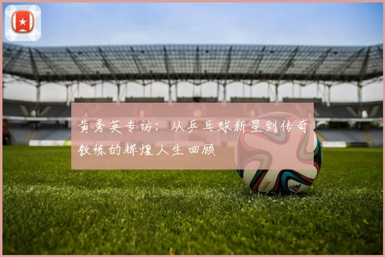 黄秀英专访：从乒乓球新星到传奇教练的辉煌人生回顾