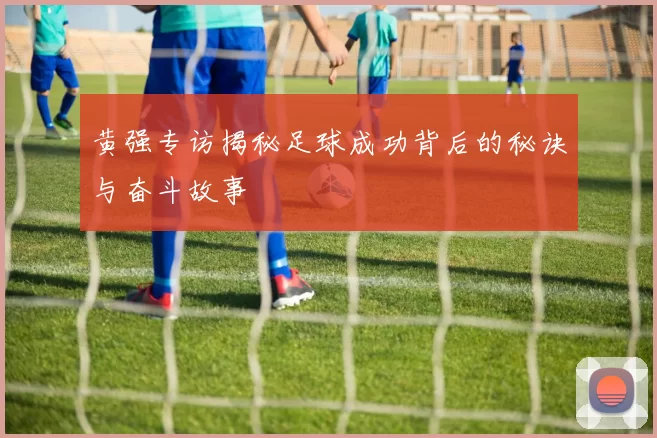 黄强专访揭秘足球成功背后的秘诀与奋斗故事