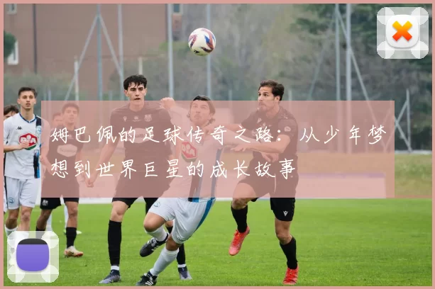 姆巴佩的足球传奇之路：从少年梦想到世界巨星的成长故事