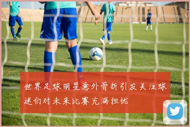 世界足球明星意外骨折引发关注球迷们对未来比赛充满担忧