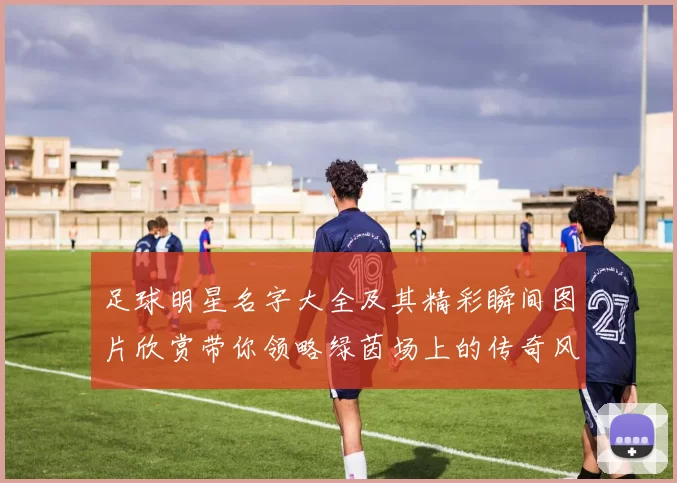 足球明星名字大全及其精彩瞬间图片欣赏带你领略绿茵场上的传奇风采