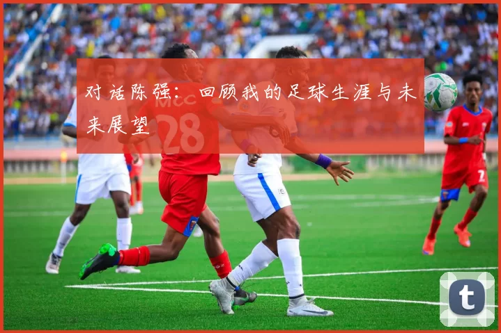 对话陈强：回顾我的足球生涯与未来展望
