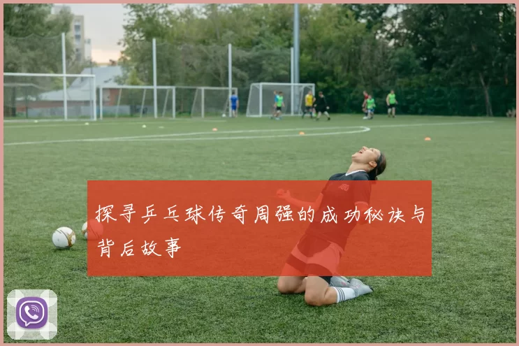 探寻乒乓球传奇周强的成功秘诀与背后故事