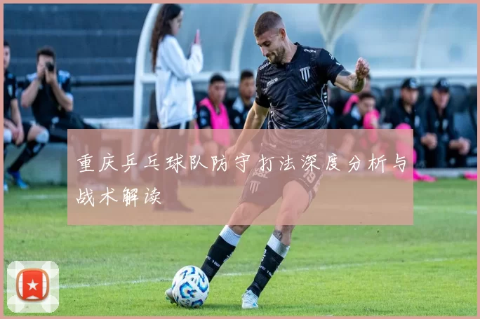 重庆乒乓球队防守打法深度分析与战术解读