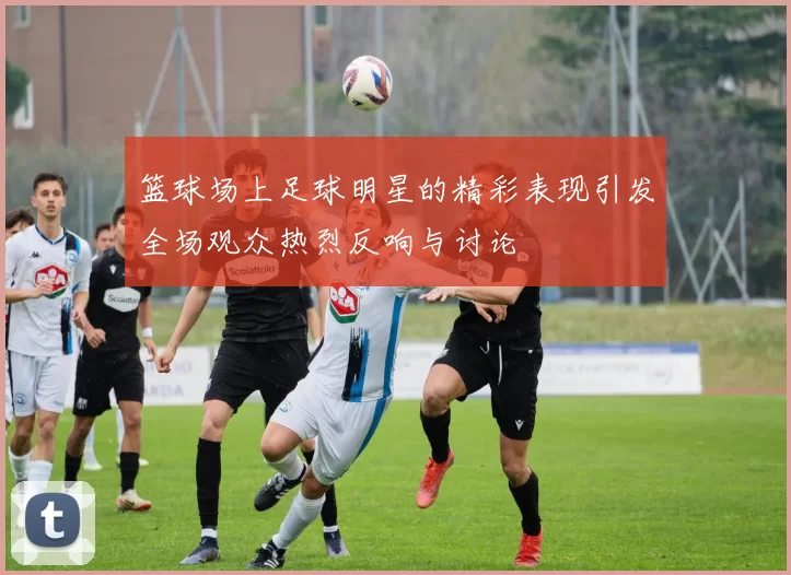 篮球场上足球明星的精彩表现引发全场观众热烈反响与讨论