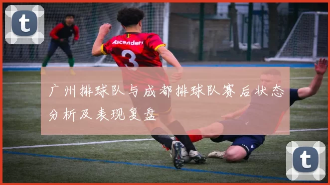 广州排球队与成都排球队赛后状态分析及表现复盘