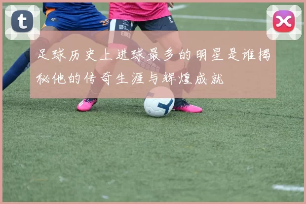 足球历史上进球最多的明星是谁揭秘他的传奇生涯与辉煌成就