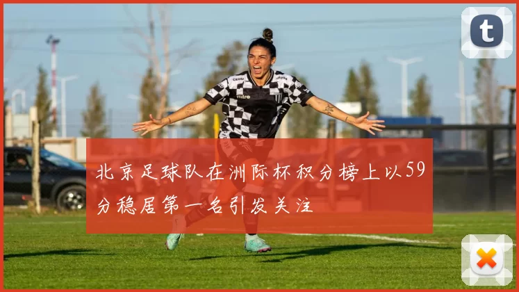 北京足球队在洲际杯积分榜上以59分稳居第一名引发关注