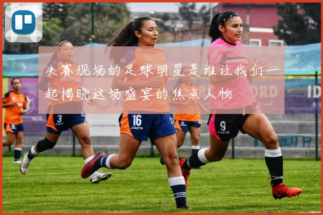 决赛现场的足球明星是谁让我们一起揭晓这场盛宴的焦点人物