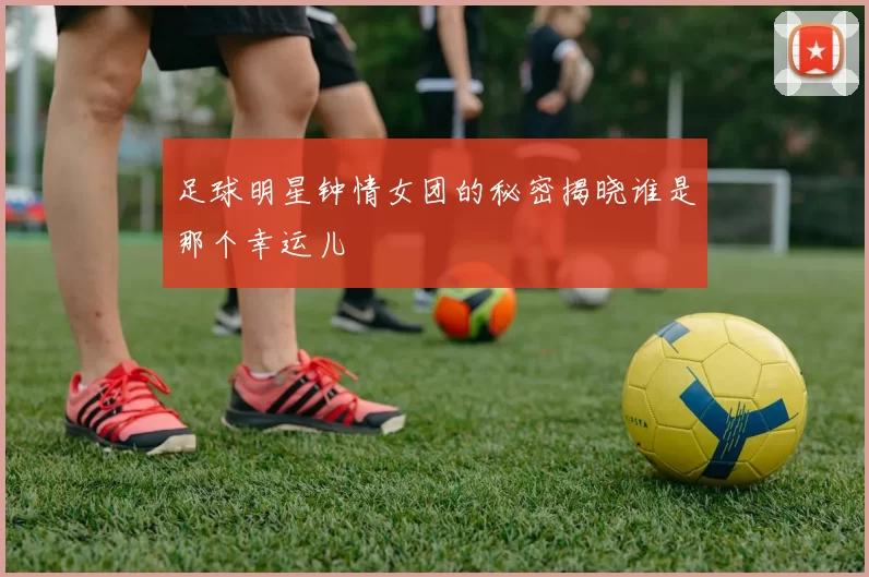 足球明星钟情女团的秘密揭晓谁是那个幸运儿