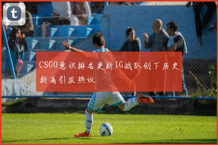 CSGO意识排名更新IG战队创下历史新高引发热议