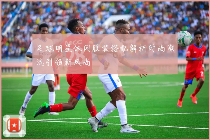 足球明星休闲服装搭配解析时尚潮流引领新风尚